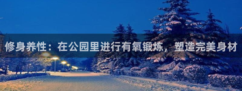 意昂体育4招商电话是多少:修身养性:在公园里进行有氧锻炼,塑
